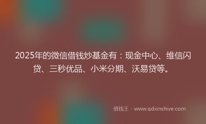 2025年的微信借钱炒基金有：现金中心、维信闪贷、三秒优品、小米分期、沃易贷等。