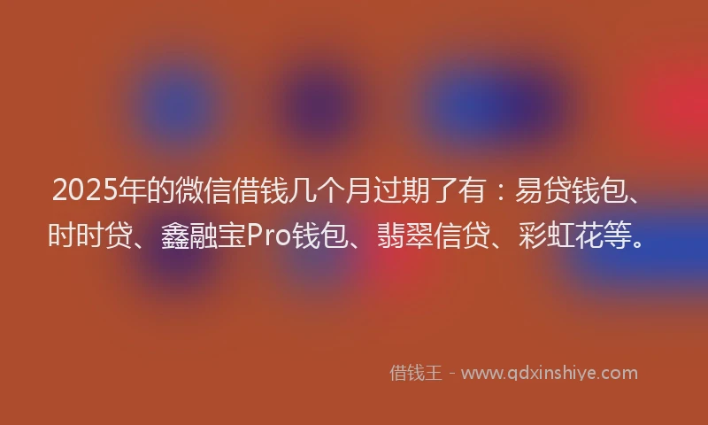 2025年的微信借钱几个月过期了有：易贷钱包、时时贷、鑫融宝Pro钱包、翡翠信贷、彩虹花等。
