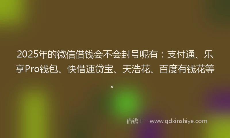 2025年的微信借钱会不会封号呢有：支付通、乐享Pro钱包、快借速贷宝、天浩花、百度有钱花等。