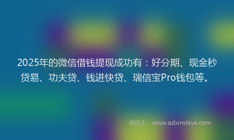2025年的微信借钱提现成功有：好分期、现金秒贷易、功夫贷、钱进快贷、瑞信宝Pro钱包等。