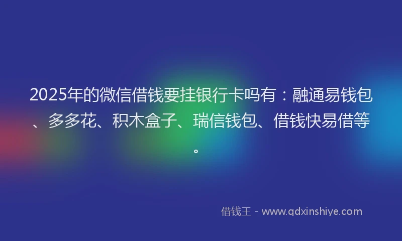 2025年的微信借钱要挂银行卡吗有：融通易钱包、多多花、积木盒子、瑞信钱包、借钱快易借等。