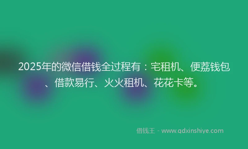 2025年的微信借钱全过程有：宅租机、便荔钱包、借款易行、火火租机、花花卡等。