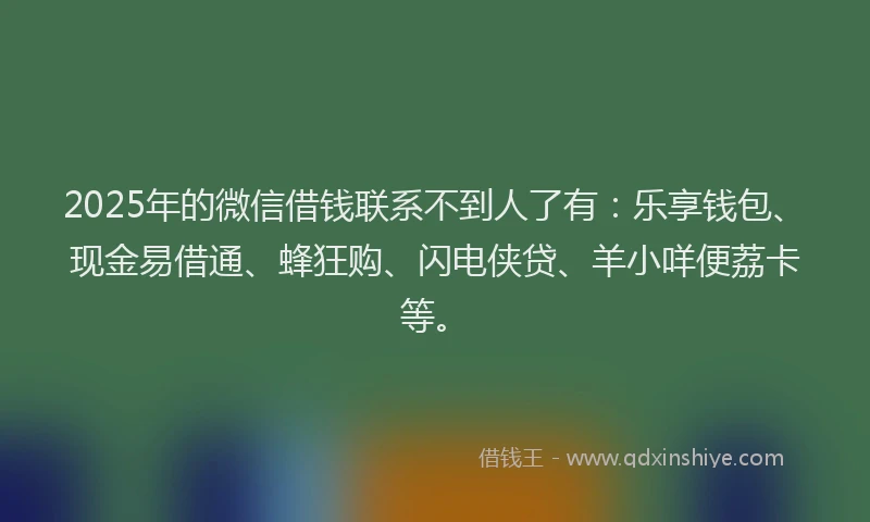 2025年的微信借钱联系不到人了有：乐享钱包、现金易借通、蜂狂购、闪电侠贷、羊小咩便荔卡等。