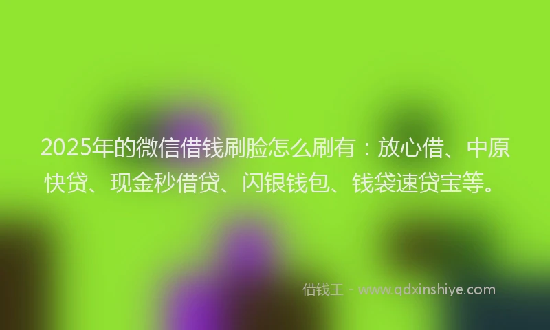 2025年的微信借钱刷脸怎么刷有：放心借、中原快贷、现金秒借贷、闪银钱包、钱袋速贷宝等。