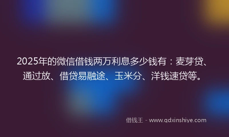 2025年的微信借钱两万利息多少钱有：麦芽贷、通过放、借贷易融途、玉米分、洋钱速贷等。