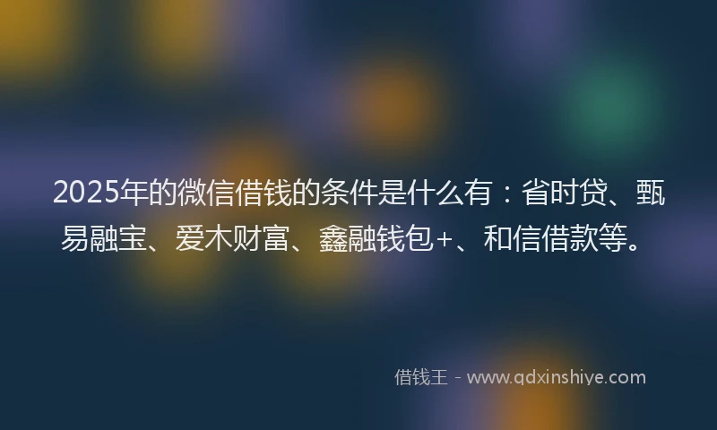 2025年的微信借钱的条件是什么有：省时贷、甄易融宝、爱木财富、鑫融钱包+、和信借款等。