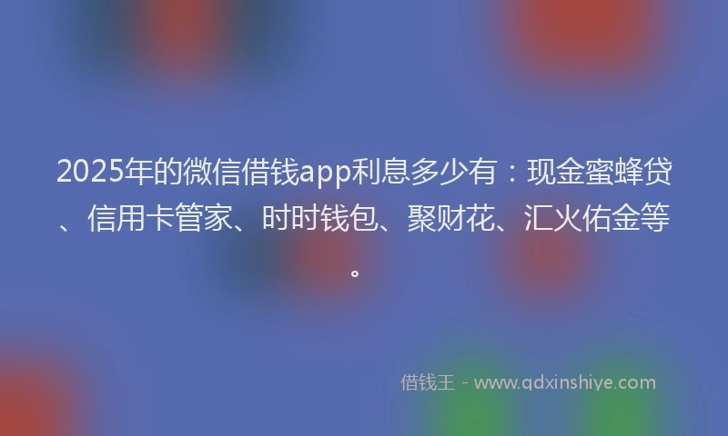 2025年的微信借钱app利息多少有：现金蜜蜂贷、信用卡管家、时时钱包、聚财花、汇火佑金等。