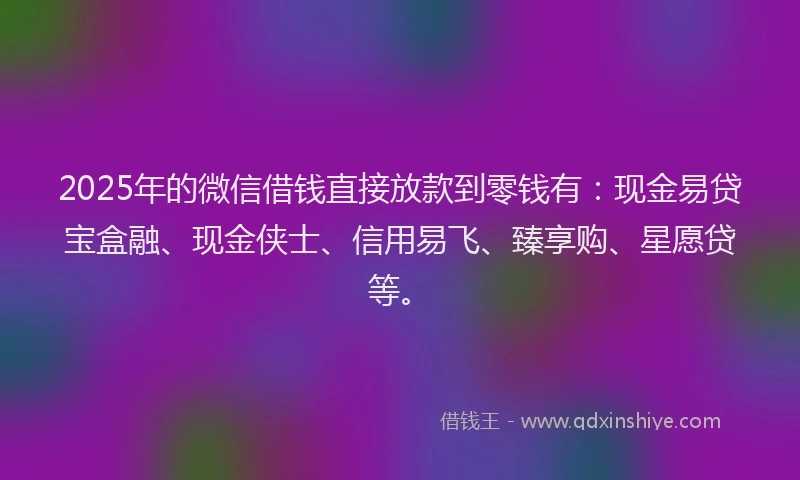 2025年的微信借钱直接放款到零钱有：现金易贷宝盒融、现金侠士、信用易飞、臻享购、星愿贷等。