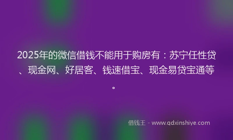 2025年的微信借钱不能用于购房有：苏宁任性贷、现金网、好居客、钱速借宝、现金易贷宝通等。