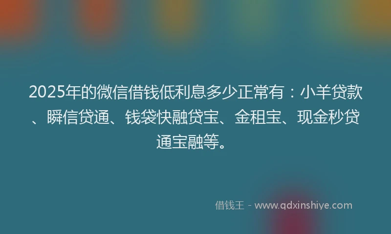 2025年的微信借钱低利息多少正常有：小羊贷款、瞬信贷通、钱袋快融贷宝、金租宝、现金秒贷通宝融等。