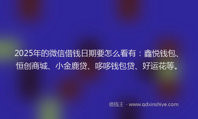 2025年的微信借钱日期要怎么看有：鑫悦钱包、恒创商城、小金鹿贷、哆哆钱包贷、好运花等。