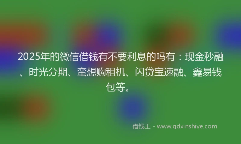 2025年的微信借钱有不要利息的吗有：现金秒融、时光分期、蛮想购租机、闪贷宝速融、鑫易钱包等。