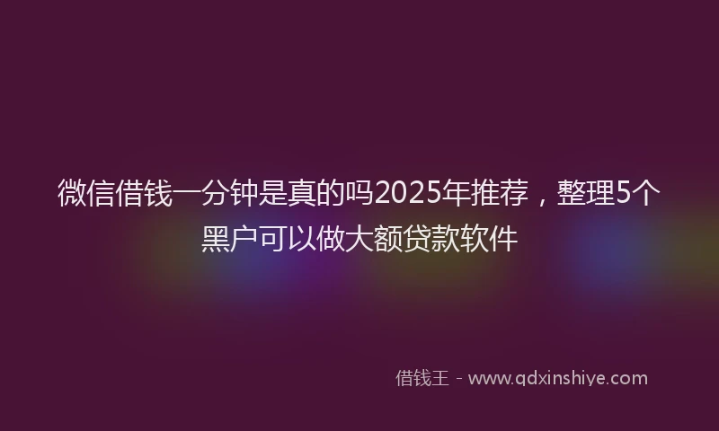 微信借钱一分钟是真的吗2025年推荐，整理5个黑户可以做大额贷款软件