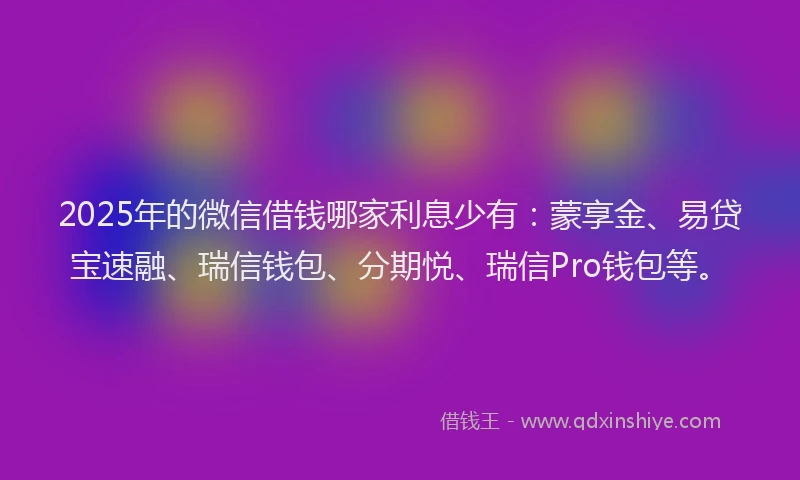 2025年的微信借钱哪家利息少有：蒙享金、易贷宝速融、瑞信钱包、分期悦、瑞信Pro钱包等。