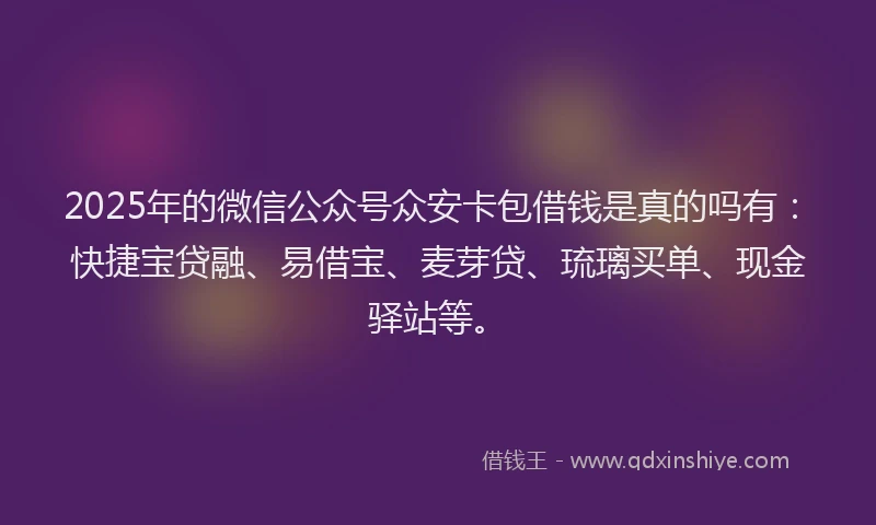 2025年的微信公众号众安卡包借钱是真的吗有：快捷宝贷融、易借宝、麦芽贷、琉璃买单、现金驿站等。