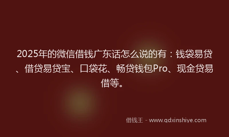 2025年的微信借钱广东话怎么说的有：钱袋易贷、借贷易贷宝、口袋花、畅贷钱包Pro、现金贷易借等。