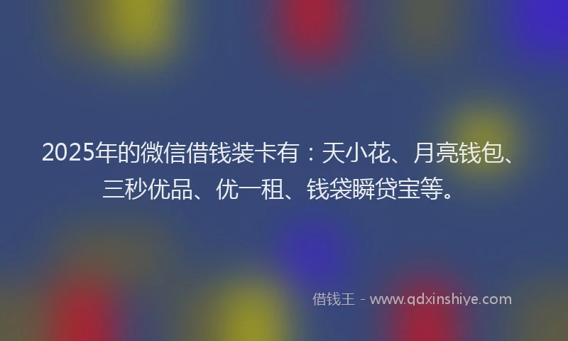 2025年的微信借钱装卡有：天小花、月亮钱包、三秒优品、优一租、钱袋瞬贷宝等。