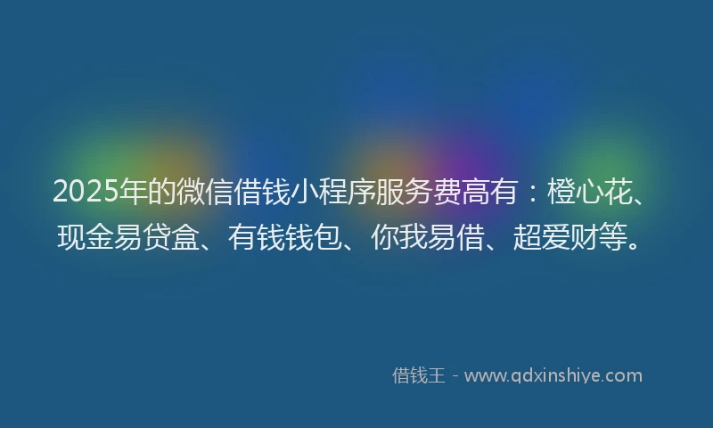 2025年的微信借钱小程序服务费高有：橙心花、现金易贷盒、有钱钱包、你我易借、超爱财等。