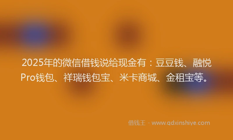 2025年的微信借钱说给现金有：豆豆钱、融悦Pro钱包、祥瑞钱包宝、米卡商城、金租宝等。