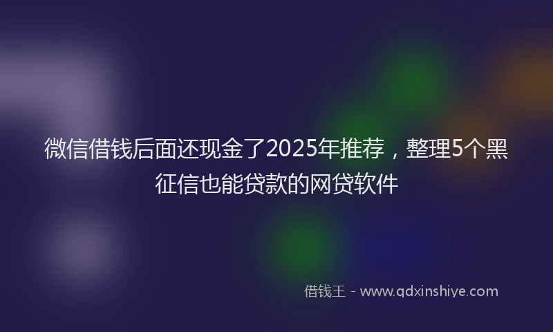 微信借钱后面还现金了2025年推荐，整理5个黑征信也能贷款的网贷软件
