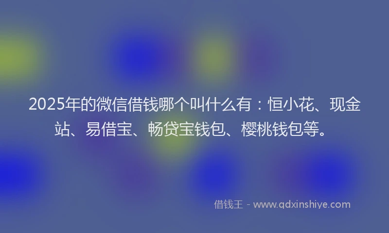 2025年的微信借钱哪个叫什么有：恒小花、现金站、易借宝、畅贷宝钱包、樱桃钱包等。