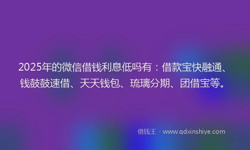 2025年的微信借钱利息低吗有：借款宝快融通、钱鼓鼓速借、天天钱包、琉璃分期、团借宝等。