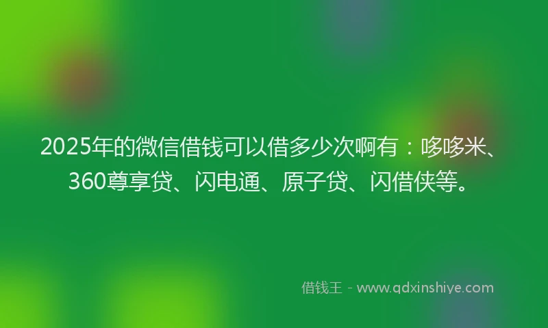 2025年的微信借钱可以借多少次啊有：哆哆米、360尊享贷、闪电通、原子贷、闪借侠等。