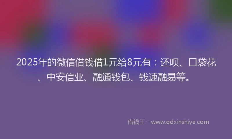 2025年的微信借钱借1元给8元有：还呗、口袋花、中安信业、融通钱包、钱速融易等。