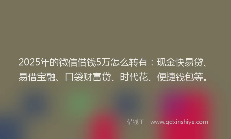 2025年的微信借钱5万怎么转有：现金快易贷、易借宝融、口袋财富贷、时代花、便捷钱包等。