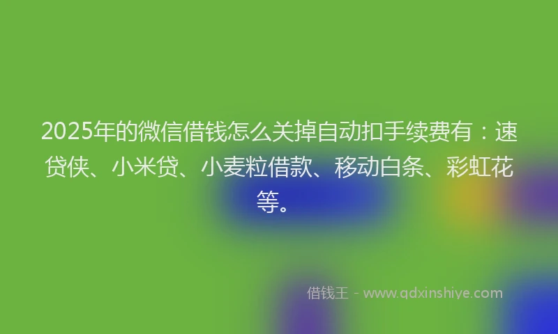 2025年的微信借钱怎么关掉自动扣手续费有：速贷侠、小米贷、小麦粒借款、移动白条、彩虹花等。