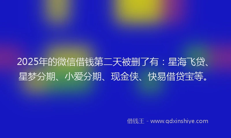 2025年的微信借钱第二天被删了有：星海飞贷、星梦分期、小爱分期、现金侠、快易借贷宝等。