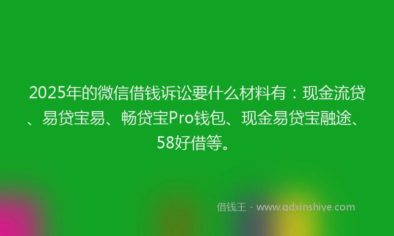 2025年的微信借钱诉讼要什么材料有：现金流贷、易贷宝易、畅贷宝Pro钱包、现金易贷宝融途、58好借等。