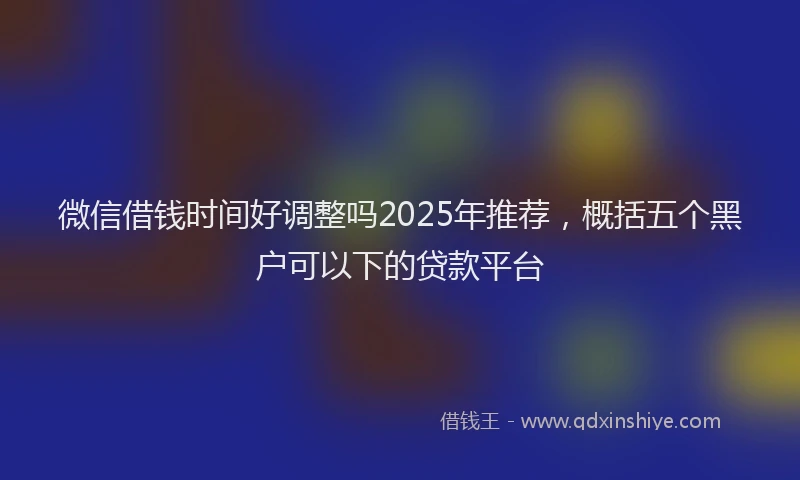 微信借钱时间好调整吗2025年推荐，概括五个黑户可以下的贷款平台