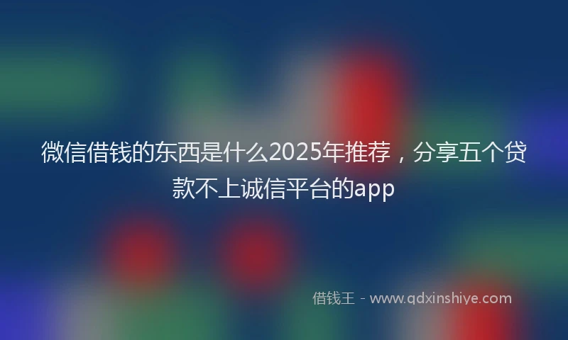 微信借钱的东西是什么2025年推荐，分享五个贷款不上诚信平台的app