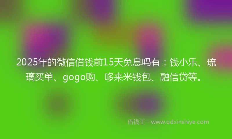 2025年的微信借钱前15天免息吗有：钱小乐、琉璃买单、gogo购、哆来米钱包、融信贷等。