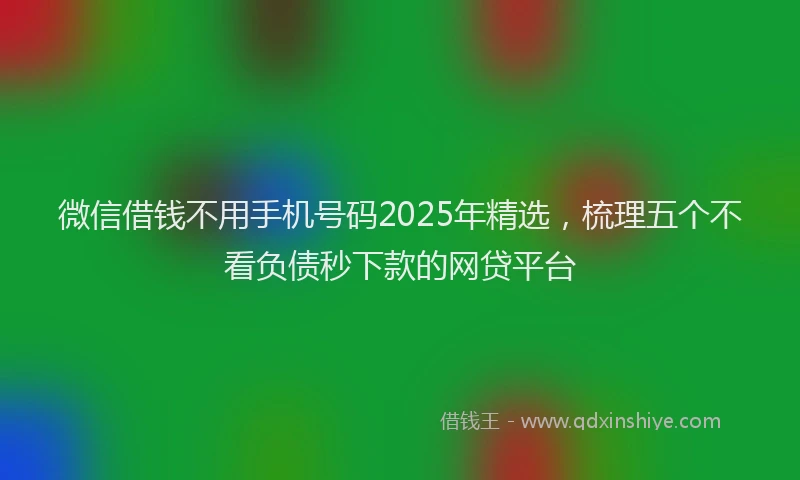 微信借钱不用手机号码2025年精选，梳理五个不看负债秒下款的网贷平台