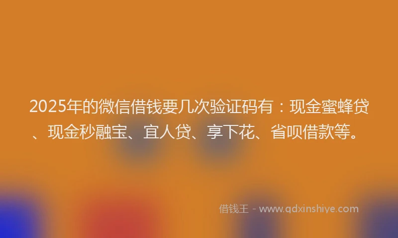 2025年的微信借钱要几次验证码有：现金蜜蜂贷、现金秒融宝、宜人贷、享下花、省呗借款等。