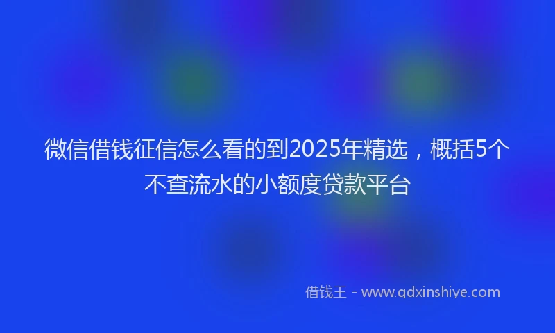 微信借钱征信怎么看的到2025年精选，概括5个不查流水的小额度贷款平台