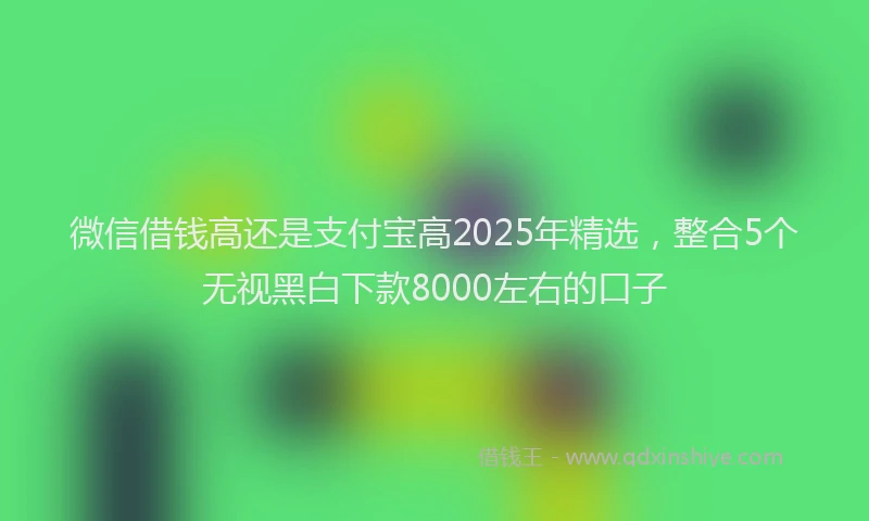 微信借钱高还是支付宝高2025年精选，整合5个无视黑白下款8000左右的口子