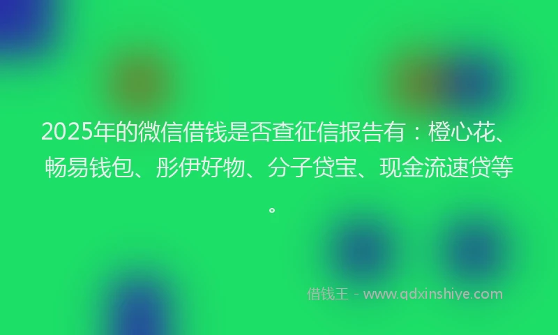 2025年的微信借钱是否查征信报告有：橙心花、畅易钱包、彤伊好物、分子贷宝、现金流速贷等。