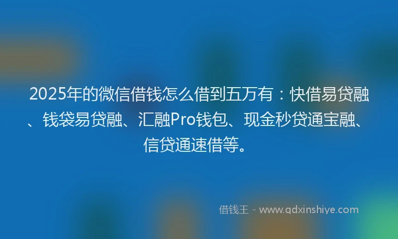 2025年的微信借钱怎么借到五万有：快借易贷融、钱袋易贷融、汇融Pro钱包、现金秒贷通宝融、信贷通速借等。