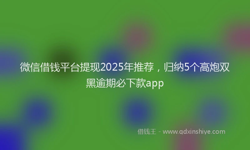 微信借钱平台提现2025年推荐，归纳5个高炮双黑逾期必下款app