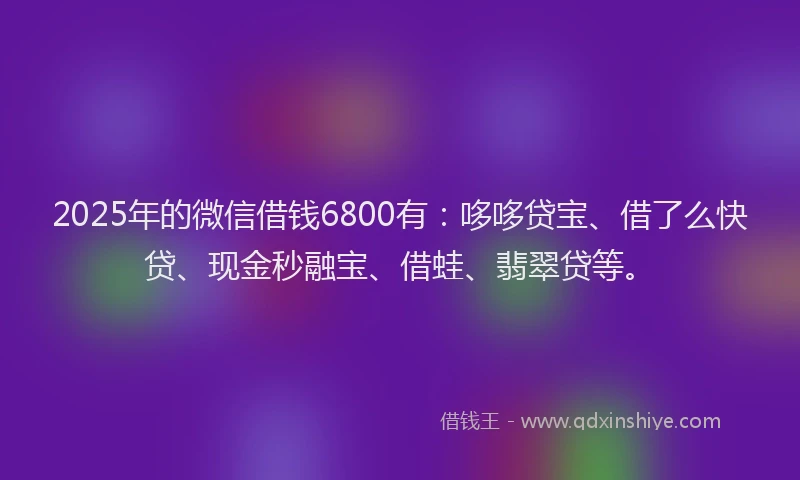 2025年的微信借钱6800有：哆哆贷宝、借了么快贷、现金秒融宝、借蛙、翡翠贷等。