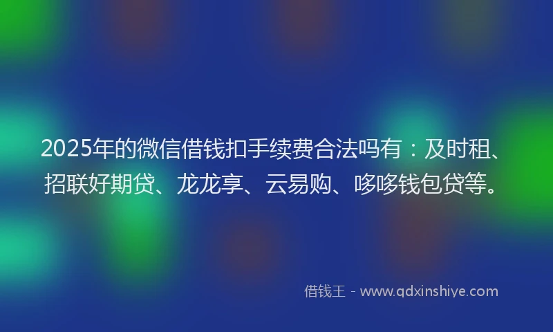 2025年的微信借钱扣手续费合法吗有：及时租、招联好期贷、龙龙享、云易购、哆哆钱包贷等。