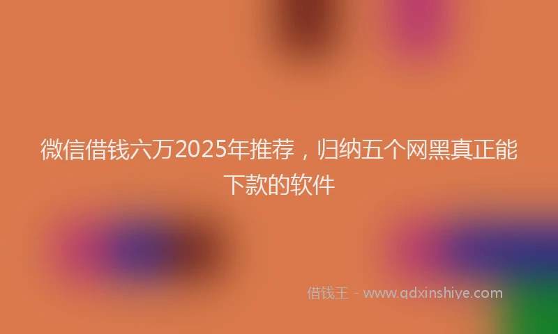 微信借钱六万2025年推荐，归纳五个网黑真正能下款的软件