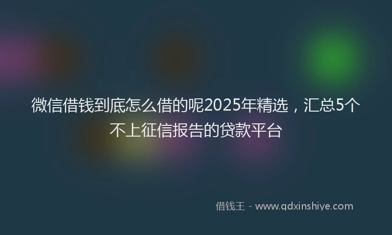 微信借钱到底怎么借的呢2025年精选，汇总5个不上征信报告的贷款平台