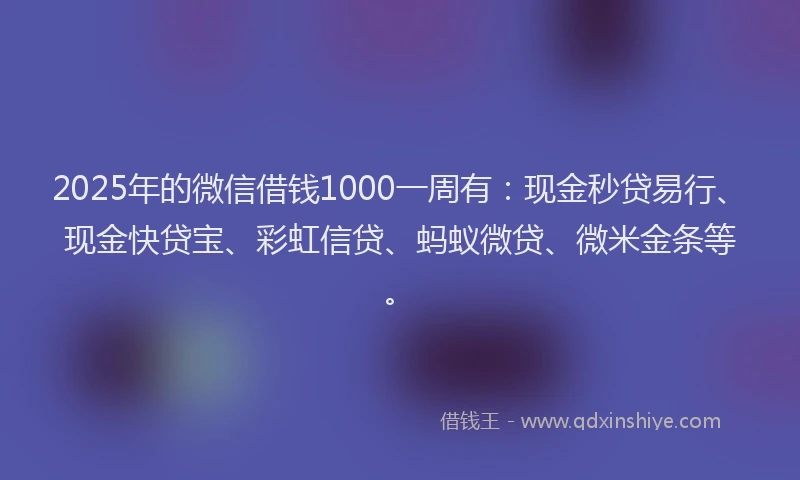 2025年的微信借钱1000一周有：现金秒贷易行、现金快贷宝、彩虹信贷、蚂蚁微贷、微米金条等。