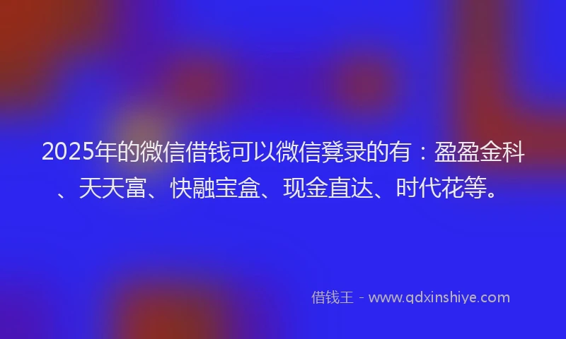 2025年的微信借钱可以微信凳录的有：盈盈金科、天天富、快融宝盒、现金直达、时代花等。