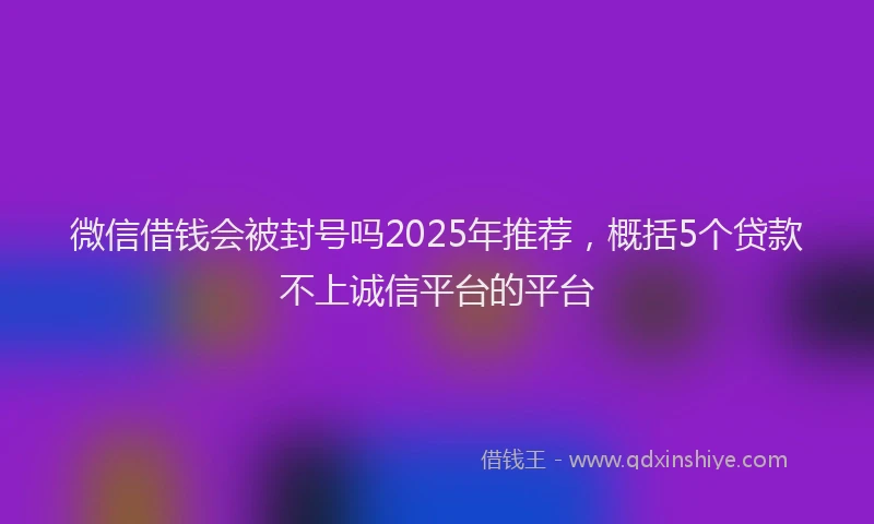 微信借钱会被封号吗2025年推荐，概括5个贷款不上诚信平台的平台