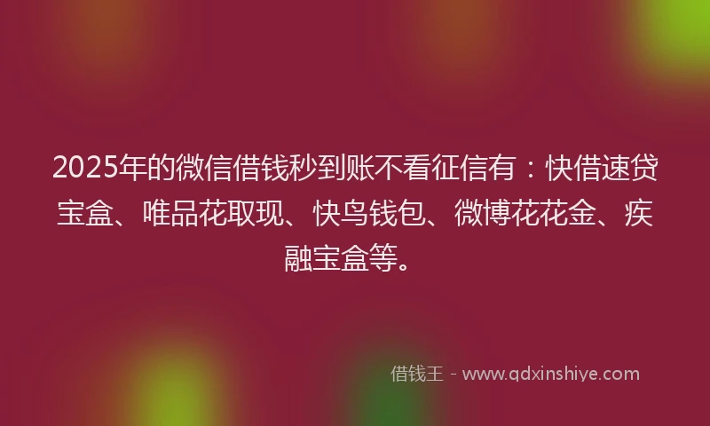 2025年的微信借钱秒到账不看征信有：快借速贷宝盒、唯品花取现、快鸟钱包、微博花花金、疾融宝盒等。